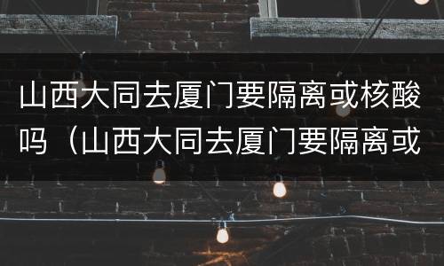 山西大同去厦门要隔离或核酸吗（山西大同去厦门要隔离或核酸吗最新消息）