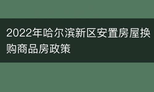 2022年哈尔滨新区安置房屋换购商品房政策