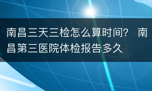 南昌三天三检怎么算时间？ 南昌第三医院体检报告多久