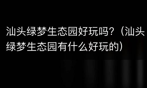 汕头绿梦生态园好玩吗?（汕头绿梦生态园有什么好玩的）
