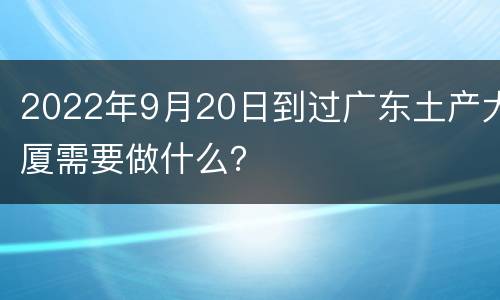 2022年9月20日到过广东土产大厦需要做什么？