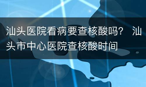 汕头医院看病要查核酸吗？ 汕头市中心医院查核酸时间