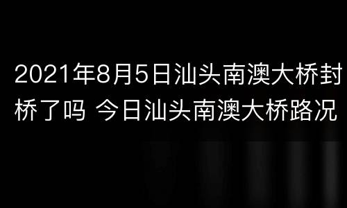 2021年8月5日汕头南澳大桥封桥了吗 今日汕头南澳大桥路况