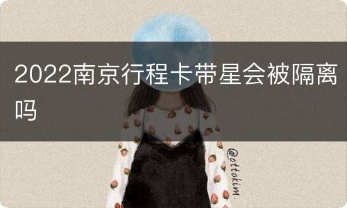 2022南京行程卡带星会被隔离吗