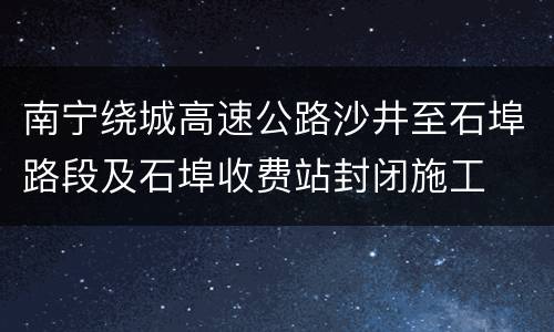 南宁绕城高速公路沙井至石埠路段及石埠收费站封闭施工