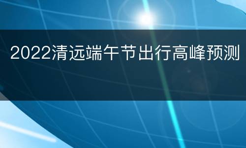 2022清远端午节出行高峰预测
