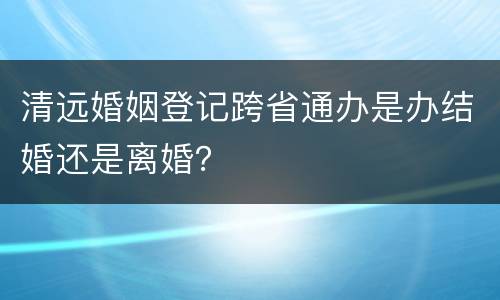 清远婚姻登记跨省通办是办结婚还是离婚？