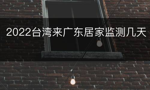 2022台湾来广东居家监测几天