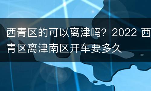 西青区的可以离津吗？2022 西青区离津南区开车要多久