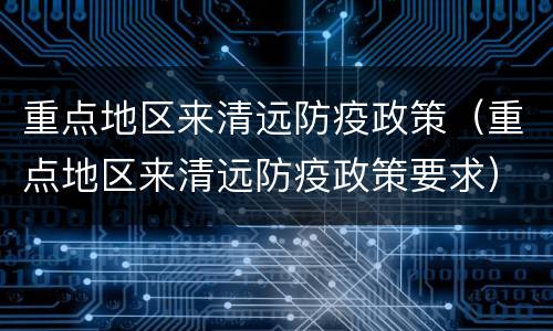 重点地区来清远防疫政策（重点地区来清远防疫政策要求）