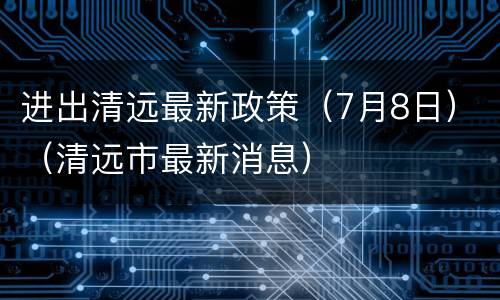 进出清远最新政策（7月8日）（清远市最新消息）