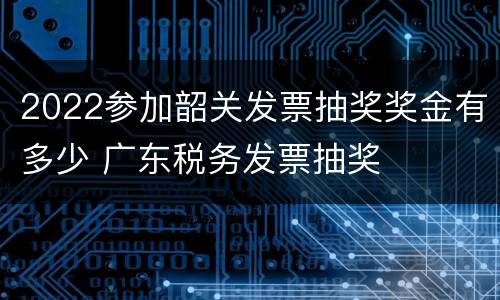2022参加韶关发票抽奖奖金有多少 广东税务发票抽奖