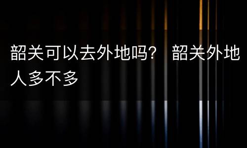 韶关可以去外地吗？ 韶关外地人多不多