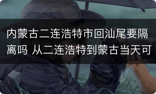 内蒙古二连浩特市回汕尾要隔离吗 从二连浩特到蒙古当天可以签证吗