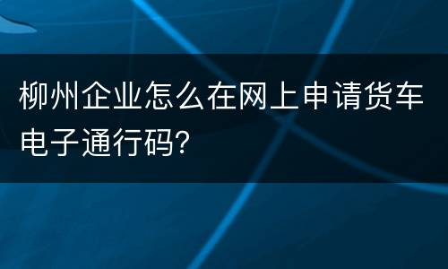 柳州企业怎么在网上申请货车电子通行码？