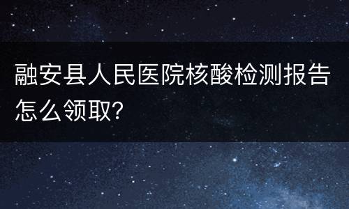 融安县人民医院核酸检测报告怎么领取？