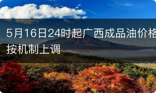 5月16日24时起广西成品油价格按机制上调