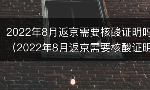 2022年8月返京需要核酸证明吗（2022年8月返京需要核酸证明吗）