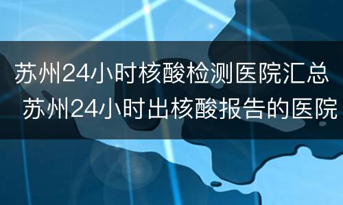 苏州24小时核酸检测医院汇总 苏州24小时出核酸报告的医院