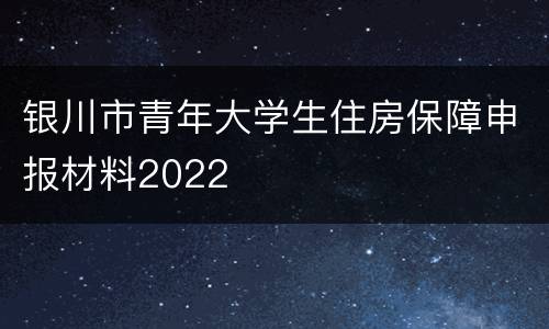 银川市青年大学生住房保障申报材料2022