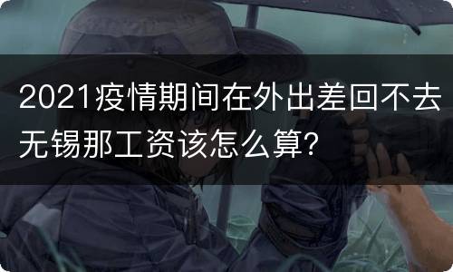 2021疫情期间在外出差回不去无锡那工资该怎么算？