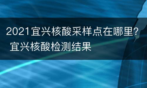 2021宜兴核酸采样点在哪里？ 宜兴核酸检测结果
