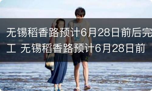 无锡稻香路预计6月28日前后完工 无锡稻香路预计6月28日前后完工情况