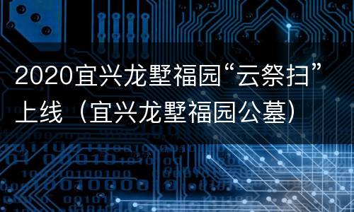 2020宜兴龙墅福园“云祭扫”上线（宜兴龙墅福园公墓）