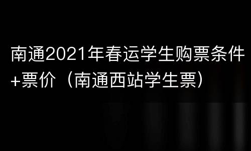 南通2021年春运学生购票条件+票价（南通西站学生票）