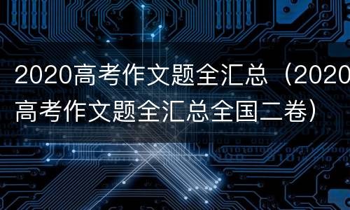 2020高考作文题全汇总（2020高考作文题全汇总全国二卷）