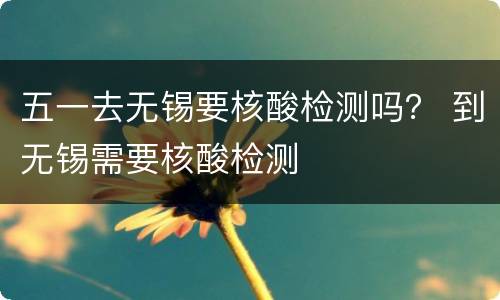 五一去无锡要核酸检测吗？ 到无锡需要核酸检测