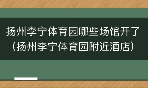 扬州李宁体育园哪些场馆开了（扬州李宁体育园附近酒店）