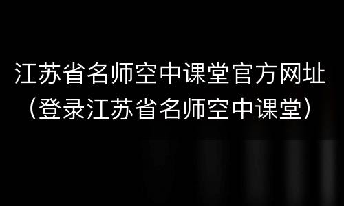 江苏省名师空中课堂官方网址（登录江苏省名师空中课堂）
