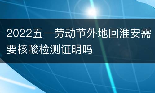 2022五一劳动节外地回淮安需要核酸检测证明吗