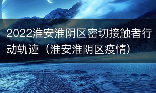 2022淮安淮阴区密切接触者行动轨迹（淮安淮阴区疫情）