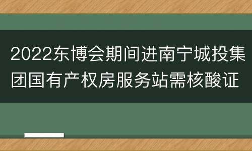2022东博会期间进南宁城投集团国有产权房服务站需核酸证明