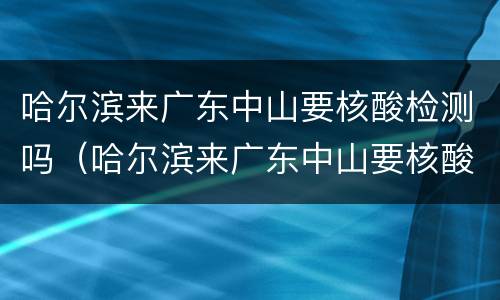 哈尔滨来广东中山要核酸检测吗（哈尔滨来广东中山要核酸检测吗现在）