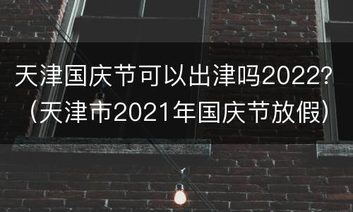 天津国庆节可以出津吗2022？（天津市2021年国庆节放假）