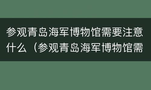 参观青岛海军博物馆需要注意什么（参观青岛海军博物馆需要注意什么事项）