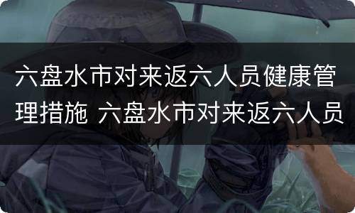 六盘水市对来返六人员健康管理措施 六盘水市对来返六人员健康管理措施有哪些
