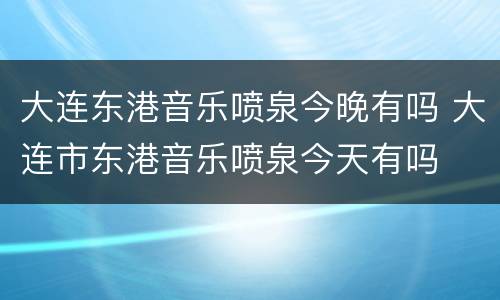 大连东港音乐喷泉今晚有吗 大连市东港音乐喷泉今天有吗