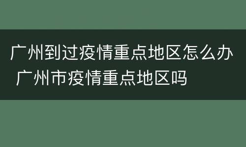 广州到过疫情重点地区怎么办 广州市疫情重点地区吗