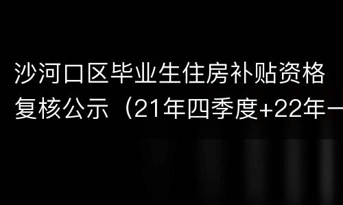 沙河口区毕业生住房补贴资格复核公示（21年四季度+22年一季度）