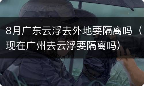 8月广东云浮去外地要隔离吗（现在广州去云浮要隔离吗）