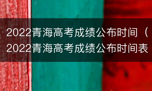 2022青海高考成绩公布时间（2022青海高考成绩公布时间表）