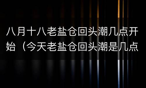 八月十八老盐仓回头潮几点开始（今天老盐仓回头潮是几点）