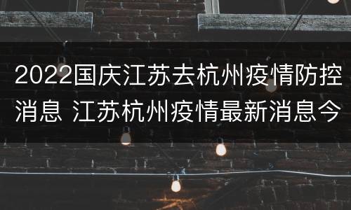 2022国庆江苏去杭州疫情防控消息 江苏杭州疫情最新消息今天