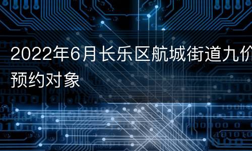 2022年6月长乐区航城街道九价预约对象