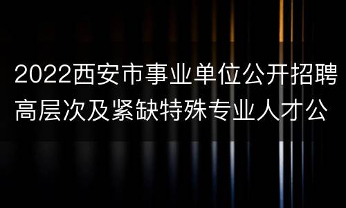 2022西安市事业单位公开招聘高层次及紧缺特殊专业人才公告