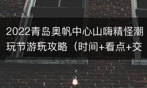 2022青岛奥帆中心山嗨精怪潮玩节游玩攻略（时间+看点+交通）